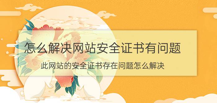 怎么解决网站安全证书有问题 此网站的安全证书存在问题怎么解决？